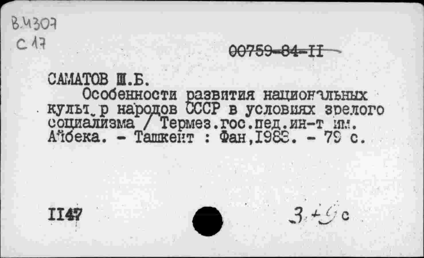 ﻿й.МЗОА С 4?
00?59-8Ф=Н
САМАТОВ Ш.Б.
Особенности развития национальных культ, р народов СССР в условиях зрелого социализма / Термез.гос.пед.ин-т им. АЧбека. - Ташкент : Фан,1983. - 79 с.
1147
3 С